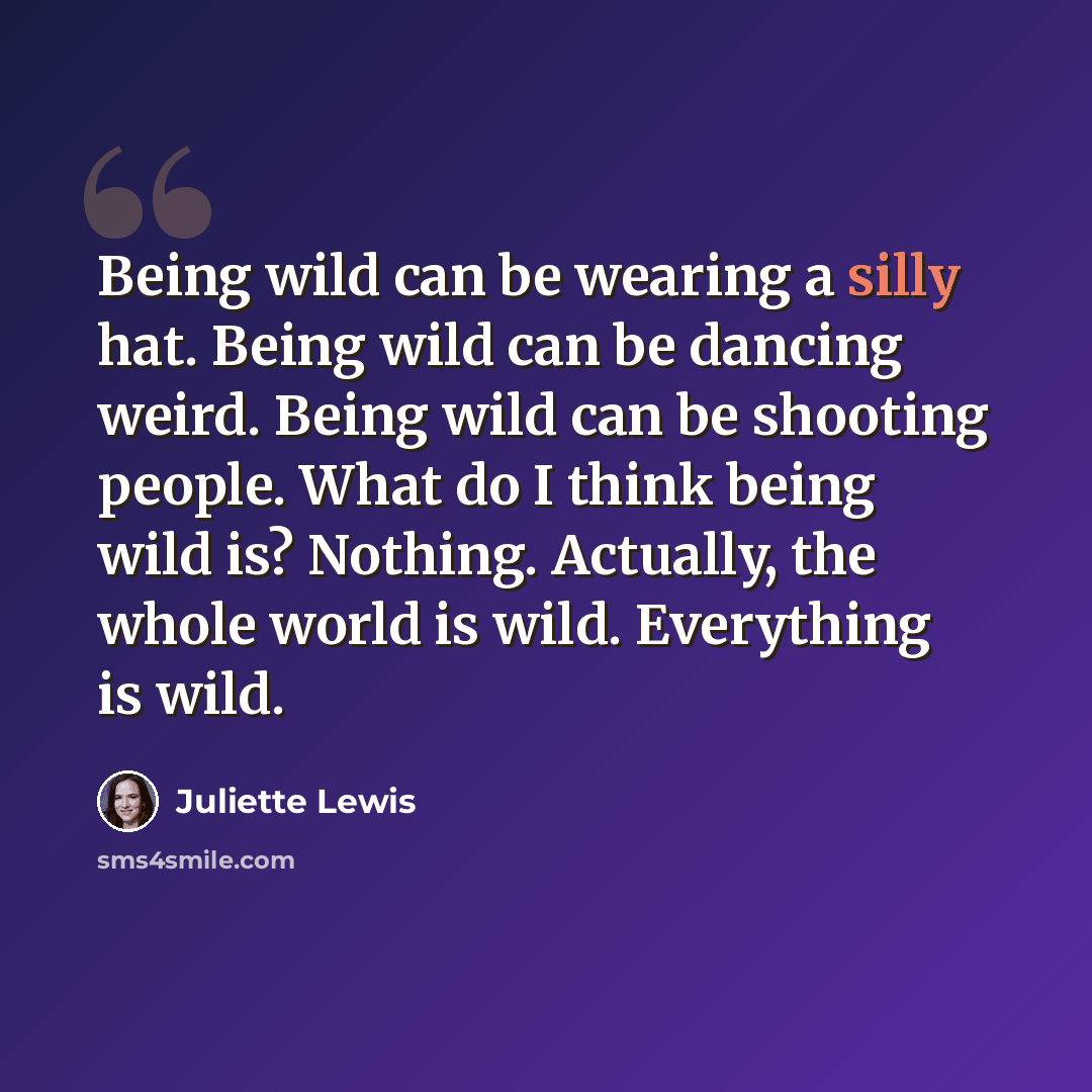 “Being wild can be wearing a silly hat. Being wild can be dancing weird. Being wild can be shooting people. What do I think being wild is? Nothing. Actually, the whole world is wild. Everything is wild.” quote by Juliette Lewis