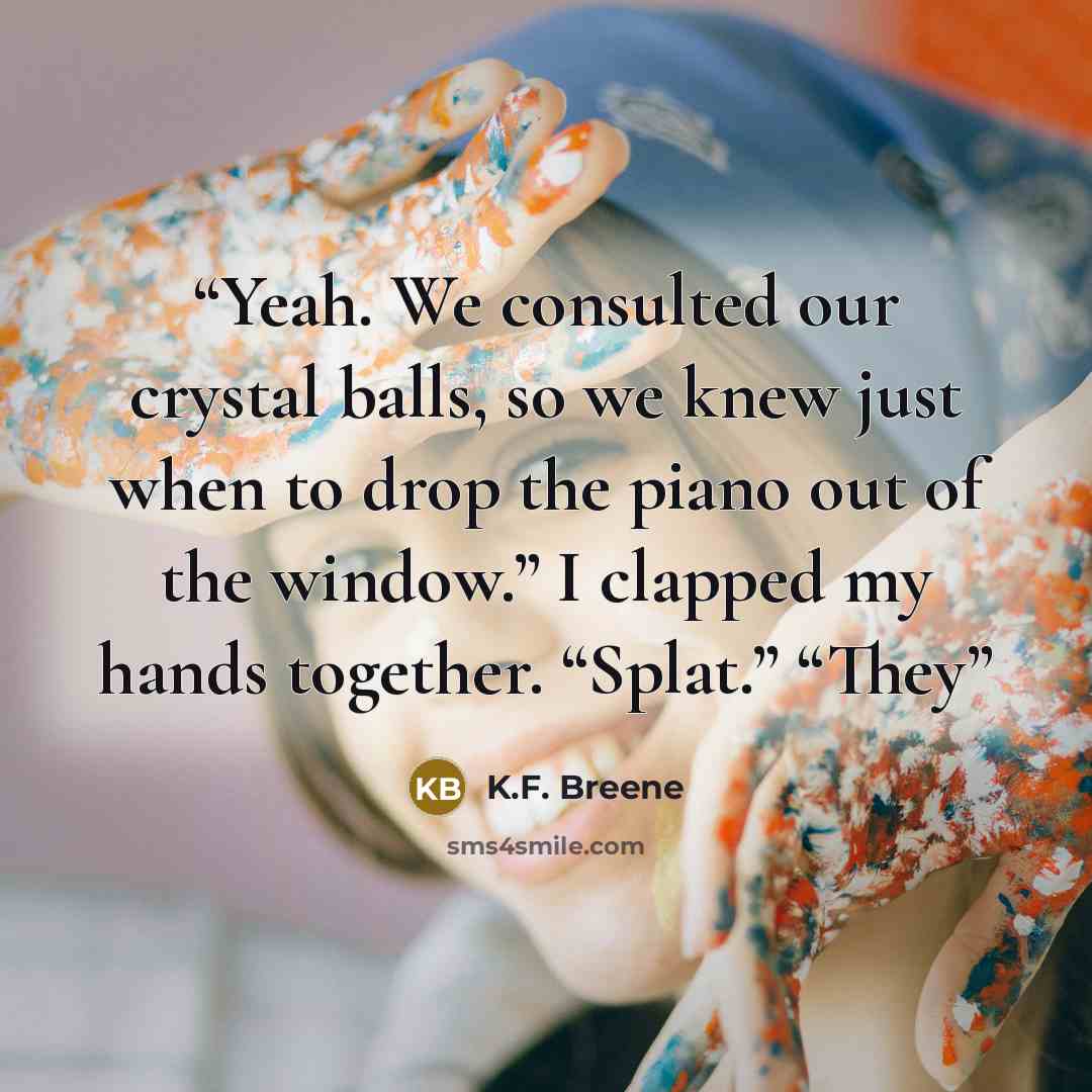 “Yeah. We consulted our crystal balls, so we knew just when to drop the piano out of the window.” I clapped my hands together. “Splat.” “They” quote by K.F. Breene