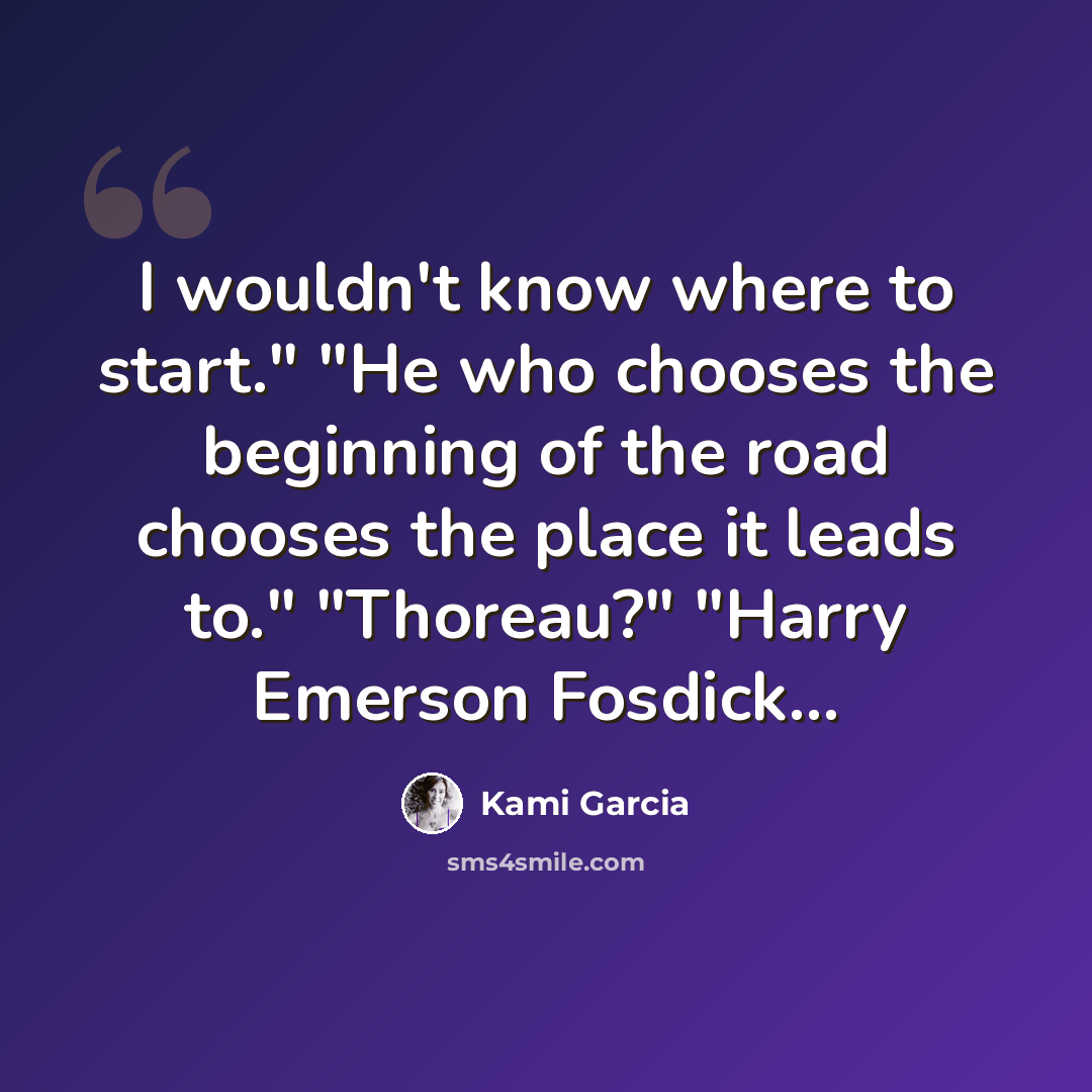 “I wouldn't know where to start." "He who chooses the beginning of the road chooses the place it leads to." "Thoreau?" "Harry Emerson Fosdick...” quote by Kami Garcia