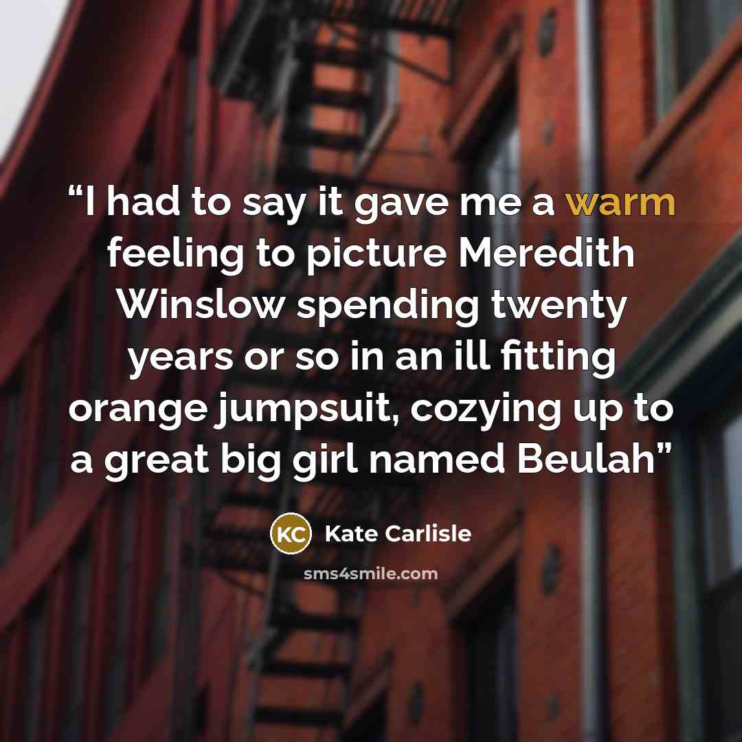 “I had to say it gave me a warm feeling to picture Meredith Winslow spending twenty years or so in an ill fitting orange jumpsuit, cozying up to a great big girl named Beulah” quote by Kate Carlisle