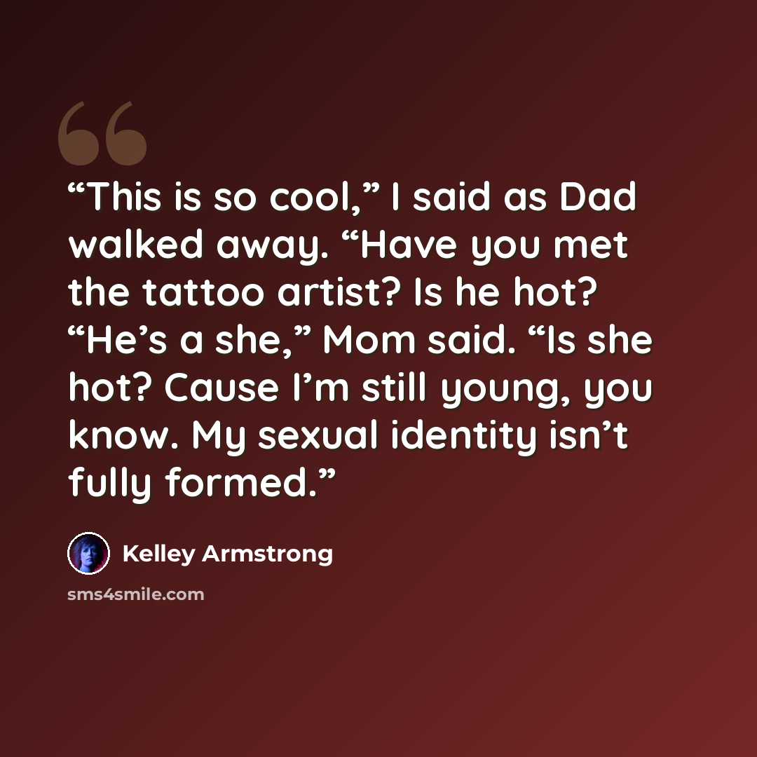 “This is so cool,” I said as Dad walked away. “Have you met the tattoo artist? Is he hot? “He’s a she,” Mom said. “Is she hot? Cause I’m still young, you know. My sexual identity isn’t fully formed.” quote by Kelley Armstrong