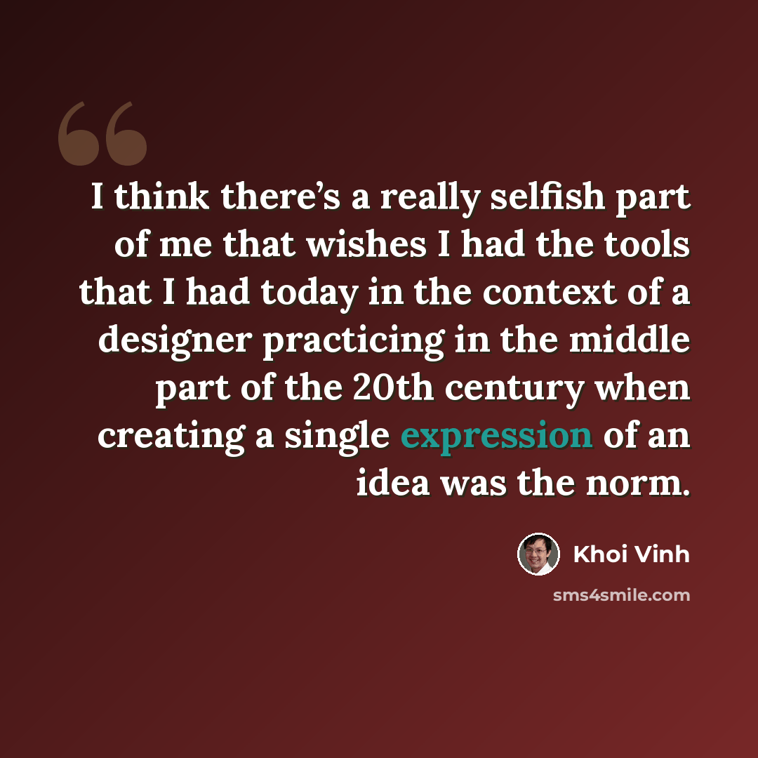 “I think there’s a really selfish part of me that wishes I had the tools that I had today in the context of a designer practicing in the middle part of the 20th century when creating a single expression of an idea was the norm.” quote by Khoi Vinh