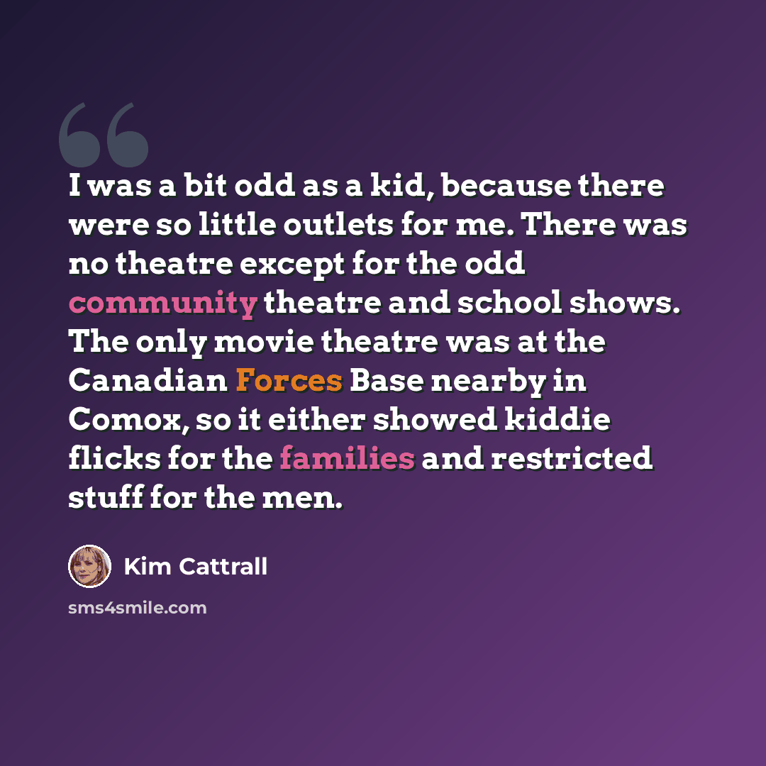 “I was a bit odd as a kid, because there were so little outlets for me. There was no theatre except for the odd community theatre and school shows. The only movie theatre was at the Canadian Forces Base nearby in Comox, so it either showed kiddie flicks for the families and restricted stuff for the…” quote by Kim Cattrall