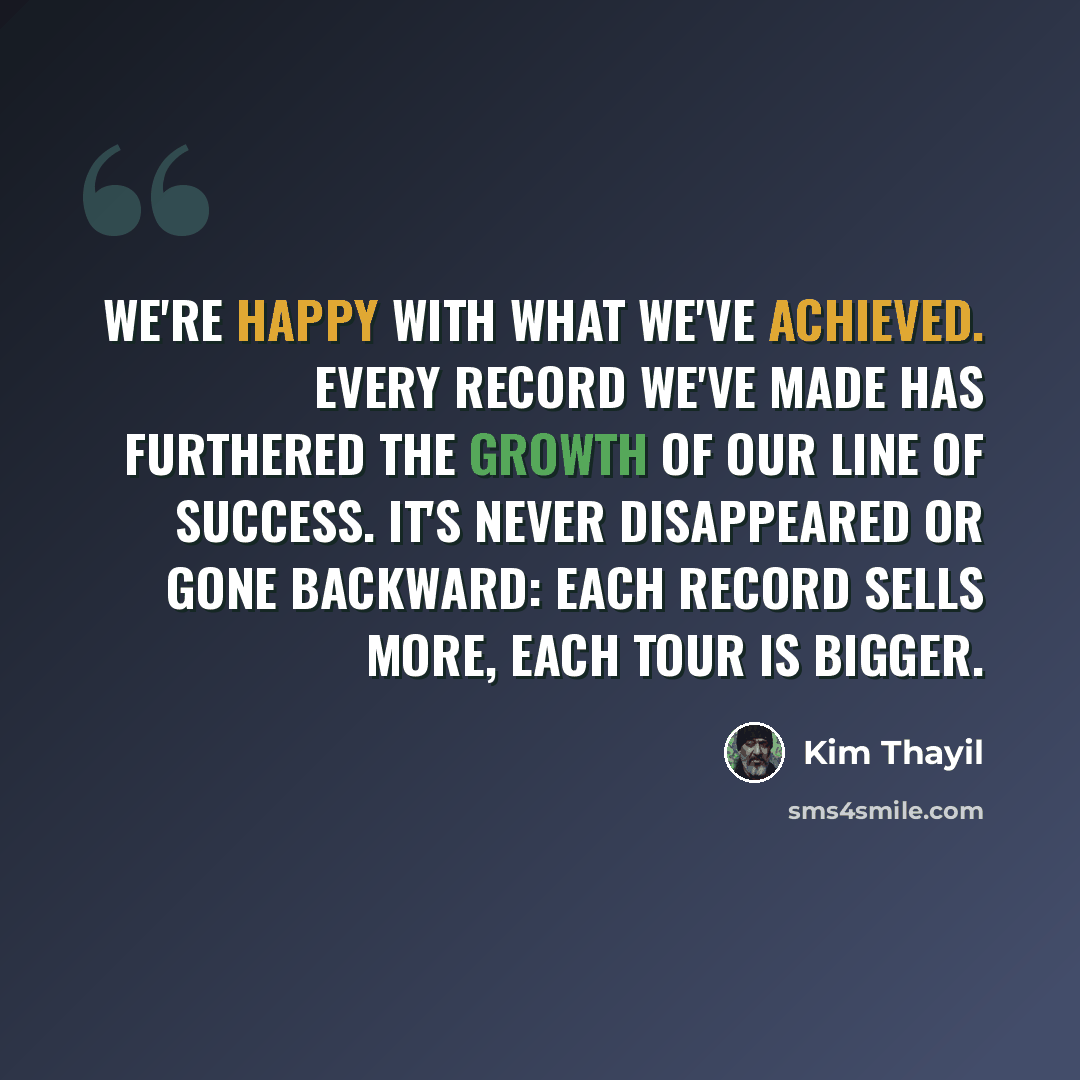 “We're happy with what we've achieved. Every record we've made has furthered the growth of our line of success. It's never disappeared or gone backward: each record sells more, each tour is bigger.” quote by Kim Thayil