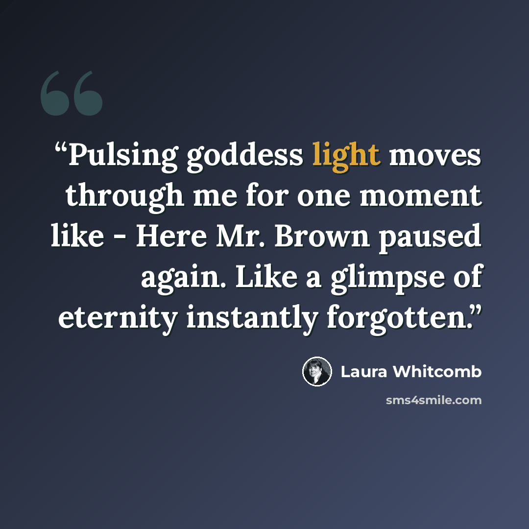 “Pulsing goddess light moves through me for one moment like - Here Mr. Brown paused again. Like a glimpse of eternity instantly forgotten.” quote by Laura Whitcomb