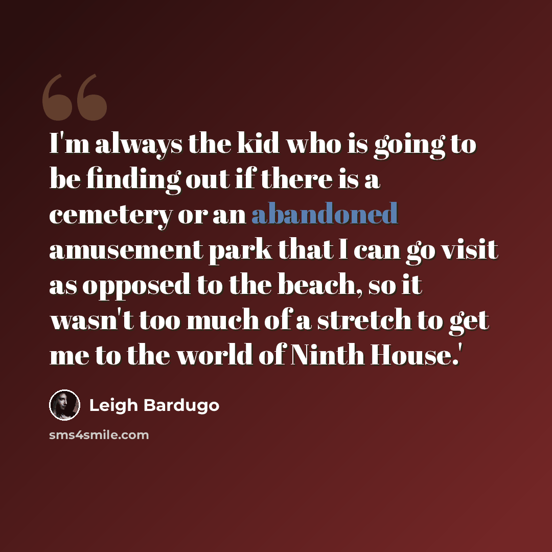 “I'm always the kid who is going to be finding out if there is a cemetery or an abandoned amusement park that I can go visit as opposed to the beach, so it wasn't too much of a stretch to get me to the world of Ninth House.'” quote by Leigh Bardugo
