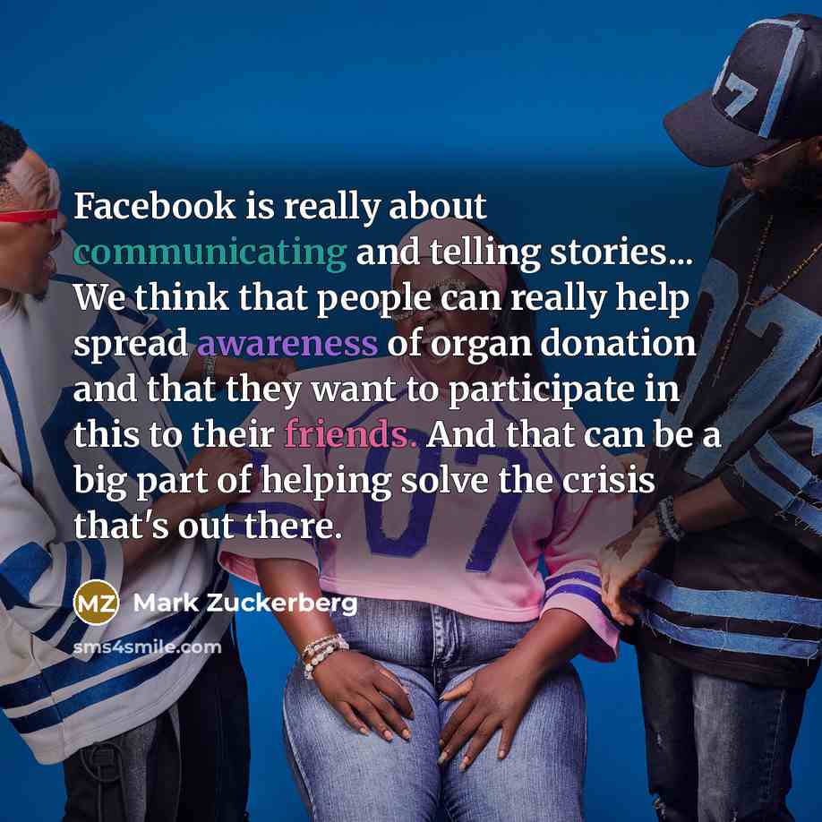 “Facebook is really about communicating and telling stories... We think that people can really help spread awareness of organ donation and that they want to participate in this to their friends. And that can be a big part of helping solve the crisis that's out there.” quote by Mark Zuckerberg