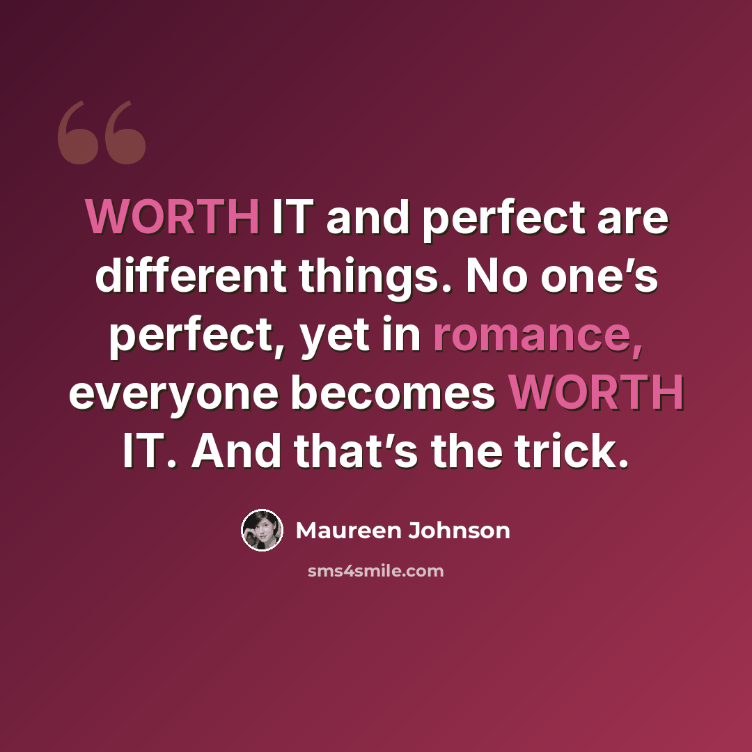 “WORTH IT and perfect are different things. No one’s perfect, yet in romance, everyone becomes WORTH IT. And that’s the trick.” quote by Maureen Johnson