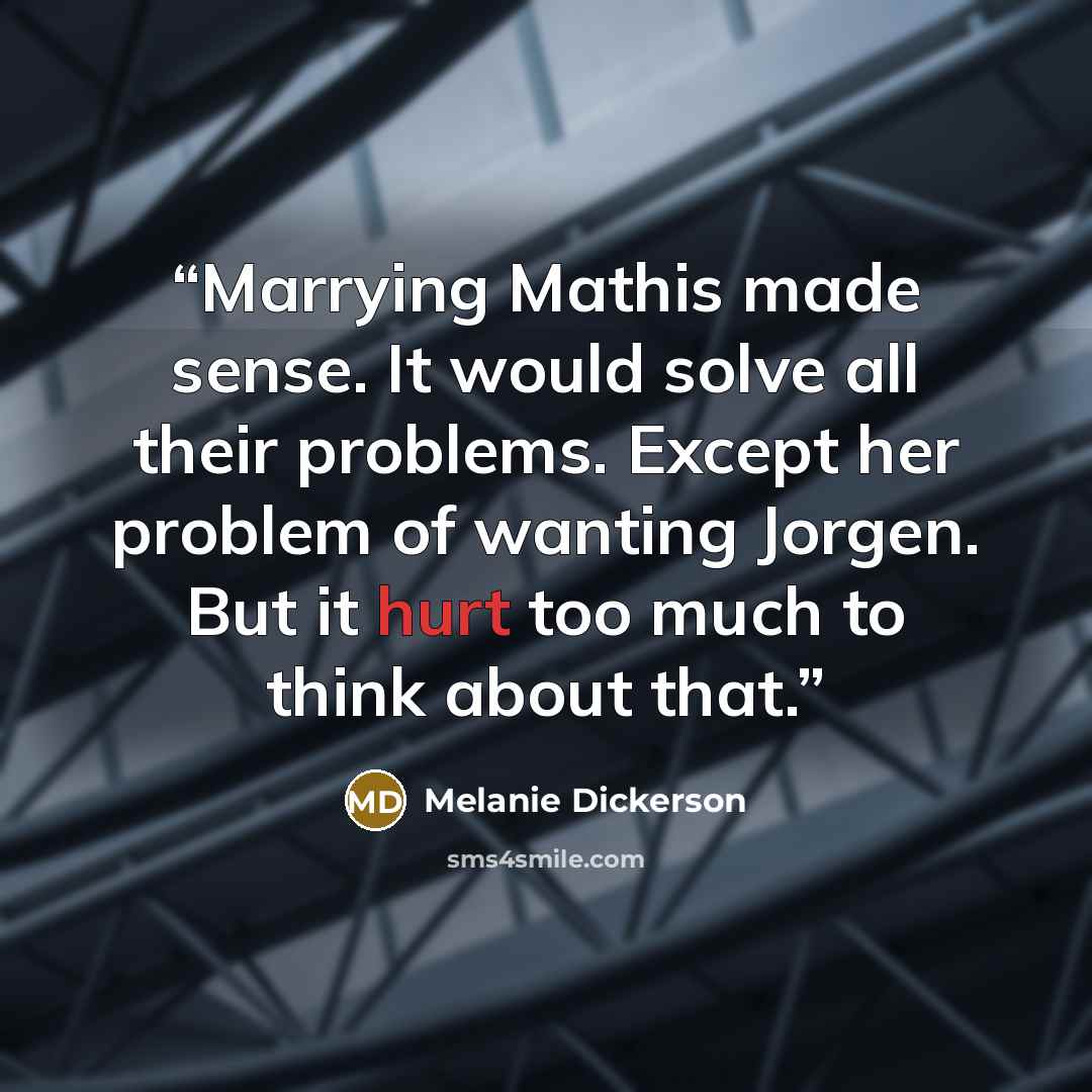 “Marrying Mathis made sense. It would solve all their problems. Except her problem of wanting Jorgen. But it hurt too much to think about that.” quote by Melanie Dickerson