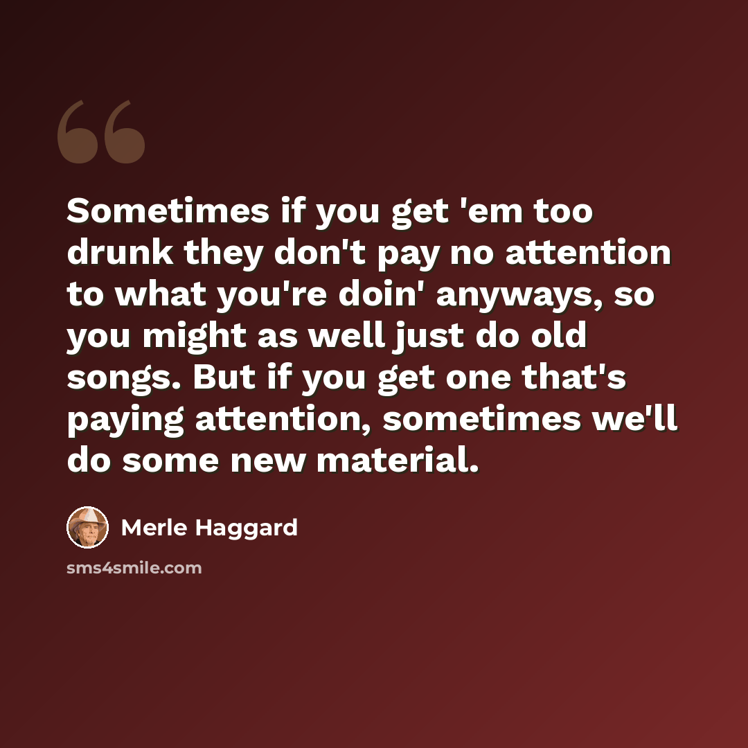 “Sometimes if you get 'em too drunk they don't pay no attention to what you're doin' anyways, so you might as well just do old songs. But if you get one that's paying attention, sometimes we'll do some new material.” quote by Merle Haggard