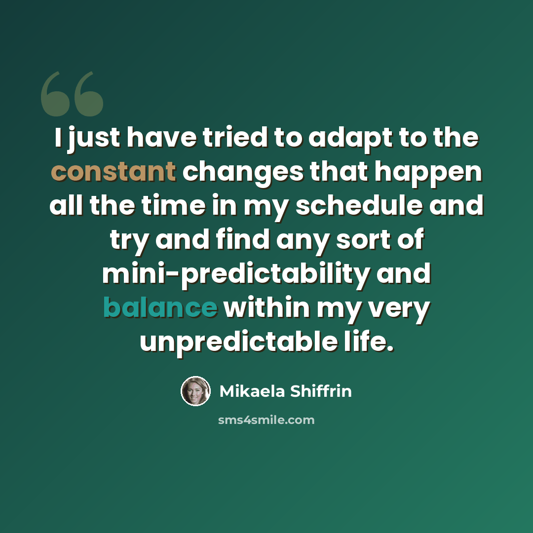 “I just have tried to adapt to the constant changes that happen all the time in my schedule and try and find any sort of mini-predictability and balance within my very unpredictable life.” quote by Mikaela Shiffrin