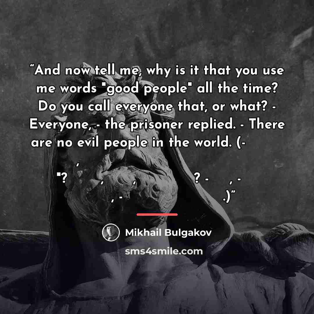 “And now tell me, why is it that you use me words "good people" all the time? Do you call everyone that, or what? - Everyone, - the prisoner replied. - There are no evil people in the world. (- А теперь скажи мне, что это ты все время употребляешь слова добрые люди"? Ты всех, что ли, так называешь?…” quote by Mikhail Bulgakov