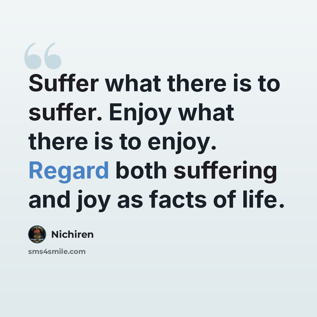“Suffer what there is to suffer. Enjoy what there is to enjoy. Regard both suffering and joy as facts of life.” quote by Nichiren