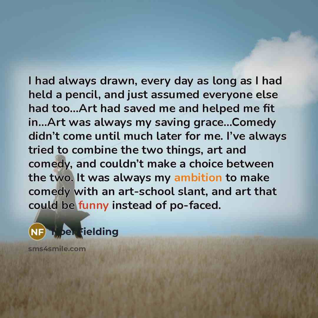 “I had always drawn, every day as long as I had held a pencil, and just assumed everyone else had too…Art had saved me and helped me fit in…Art was always my saving grace…Comedy didn’t come until much later for me. I’ve always tried to combine the two things, art and comedy, and couldn’t make a…” quote by Noel Fielding