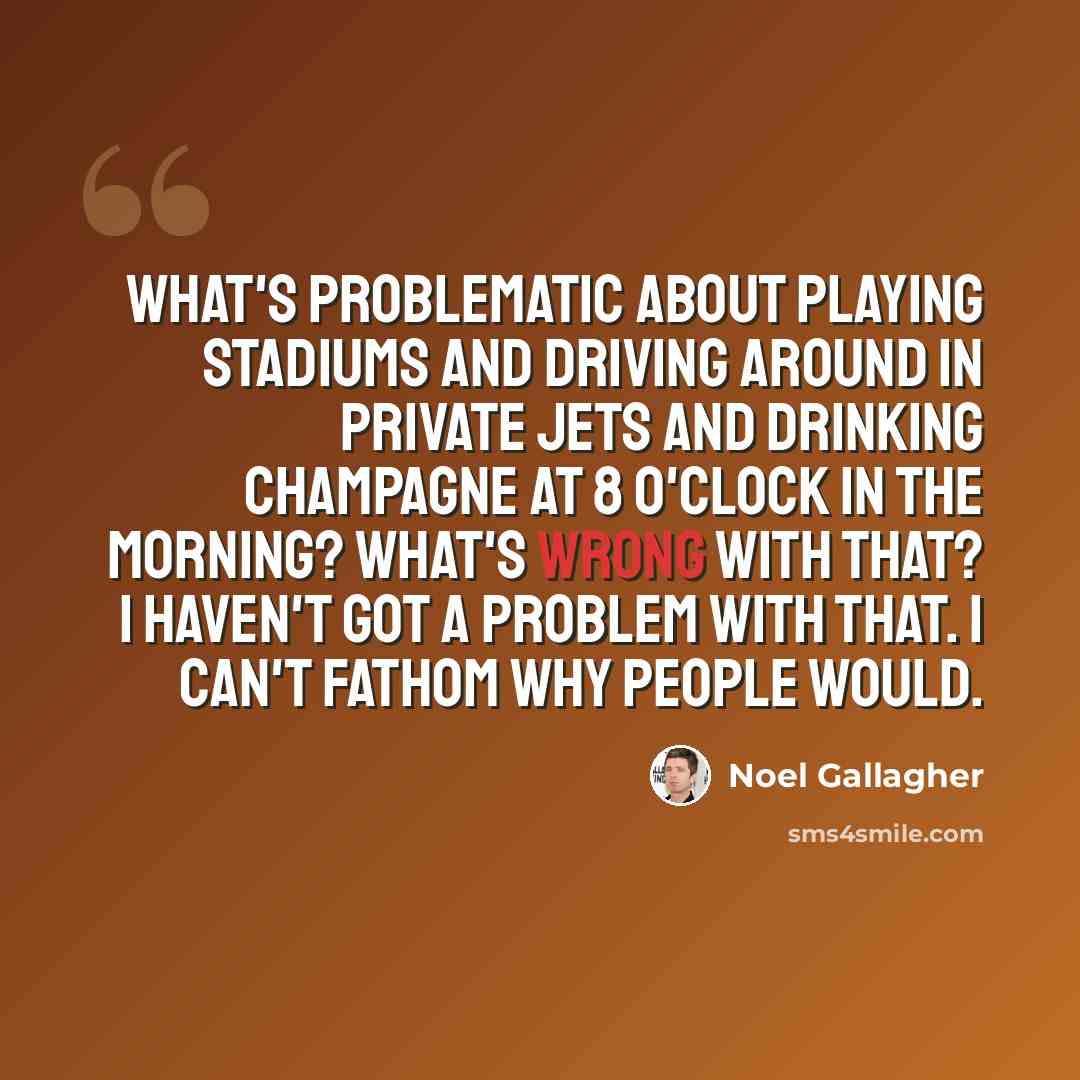 “What's problematic about playing stadiums and driving around in private jets and drinking champagne at 8 o'clock in the morning? What's wrong with that? I haven't got a problem with that. I can't fathom why people would.” quote by Noel Gallagher