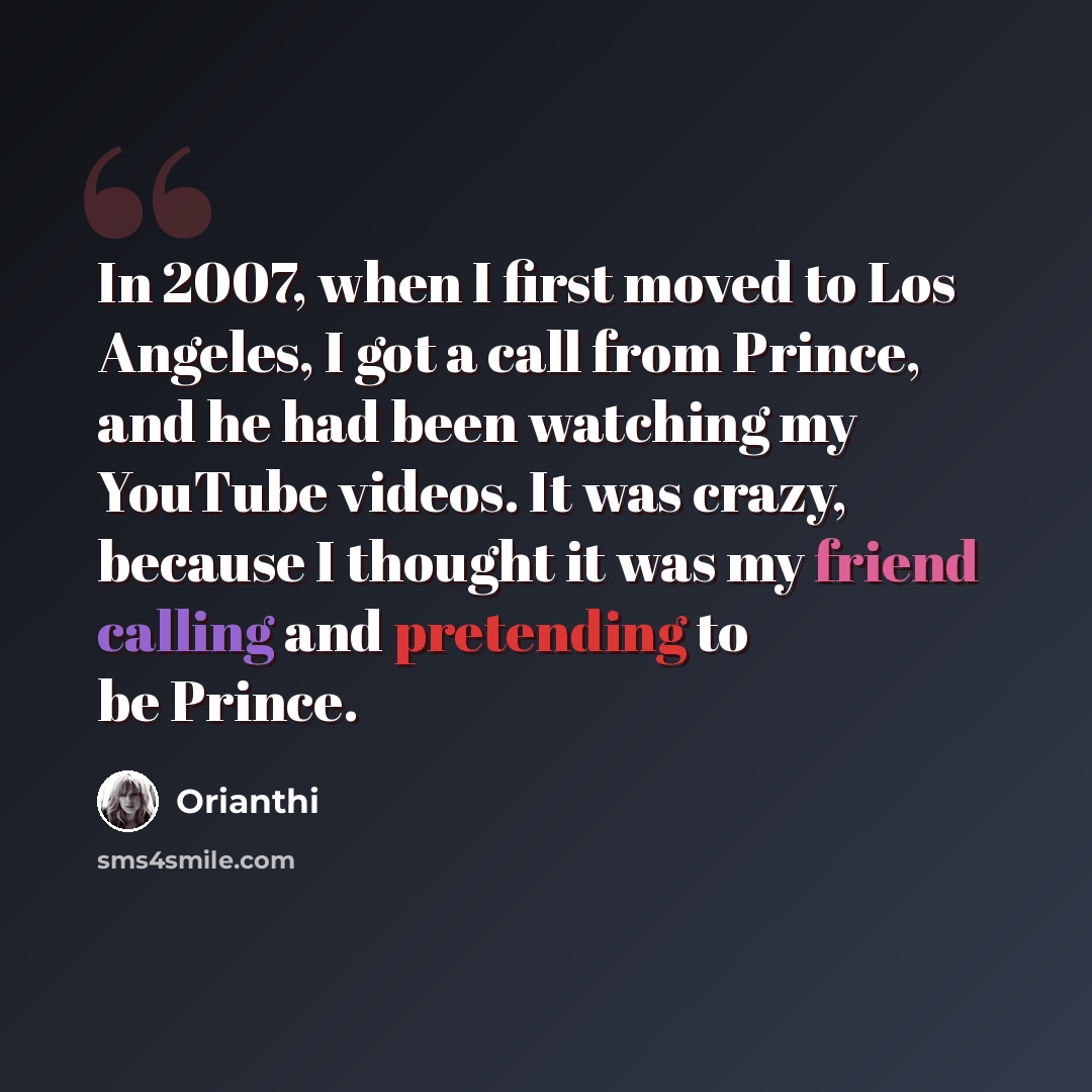 “In 2007, when I first moved to Los Angeles, I got a call from Prince, and he had been watching my YouTube videos. It was crazy, because I thought it was my friend calling and pretending to be Prince.” quote by Orianthi