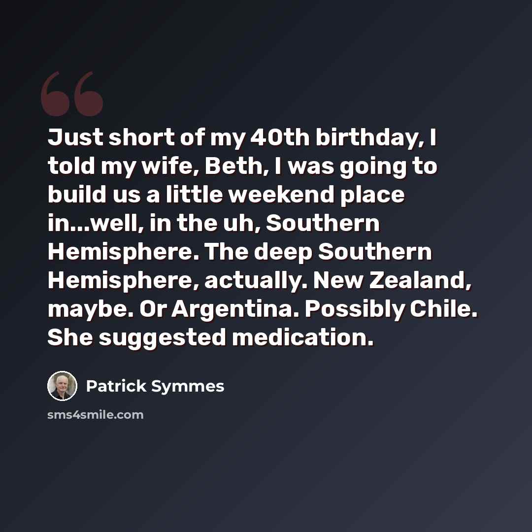 “Just short of my 40th birthday, I told my wife, Beth, I was going to build us a little weekend place in...well, in the uh, Southern Hemisphere. The deep Southern Hemisphere, actually. New Zealand, maybe. Or Argentina. Possibly Chile. She suggested medication.” quote by Patrick Symmes