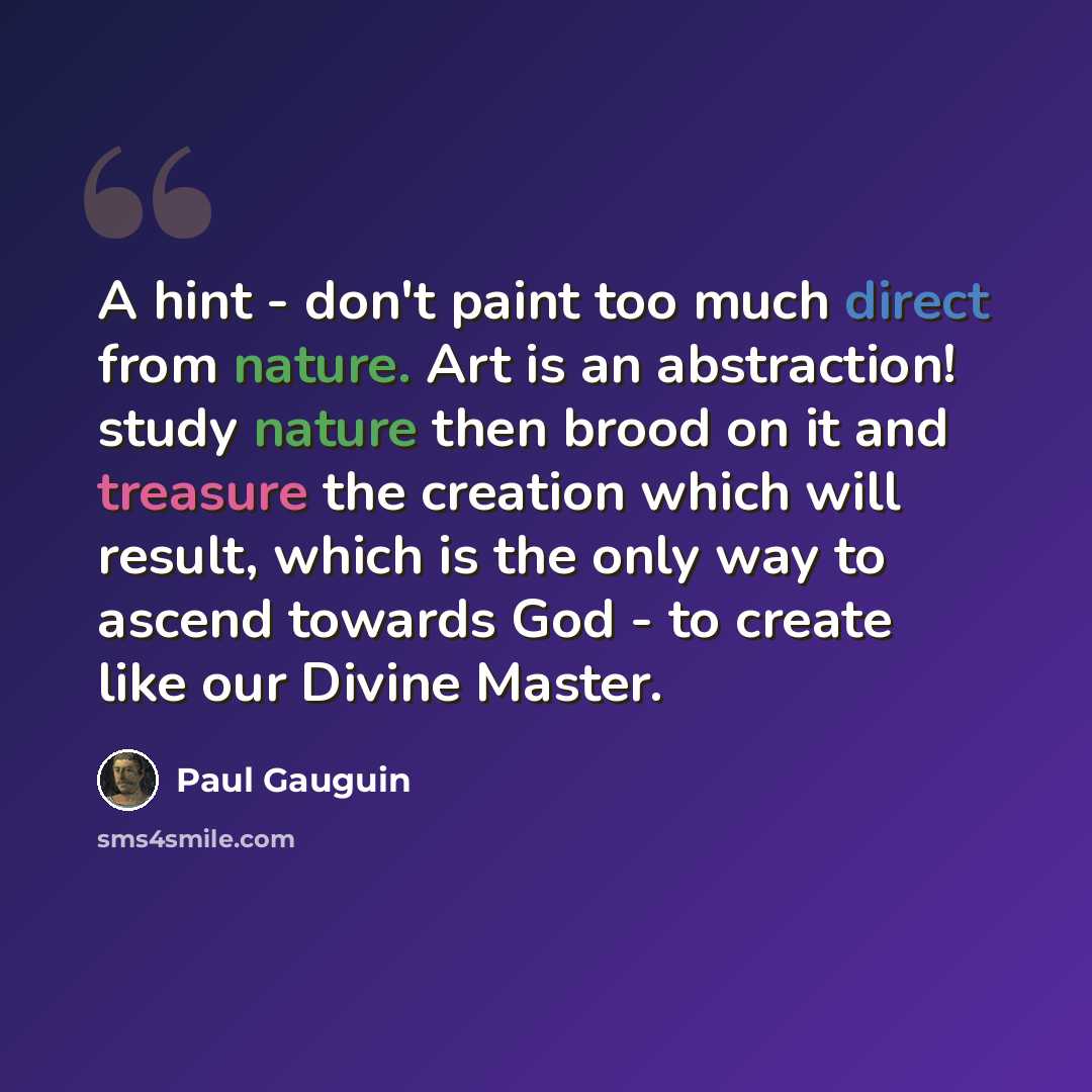 “A hint - don't paint too much direct from nature. Art is an abstraction! study nature then brood on it and treasure the creation which will result, which is the only way to ascend towards God - to create like our Divine Master.” quote by Paul Gauguin