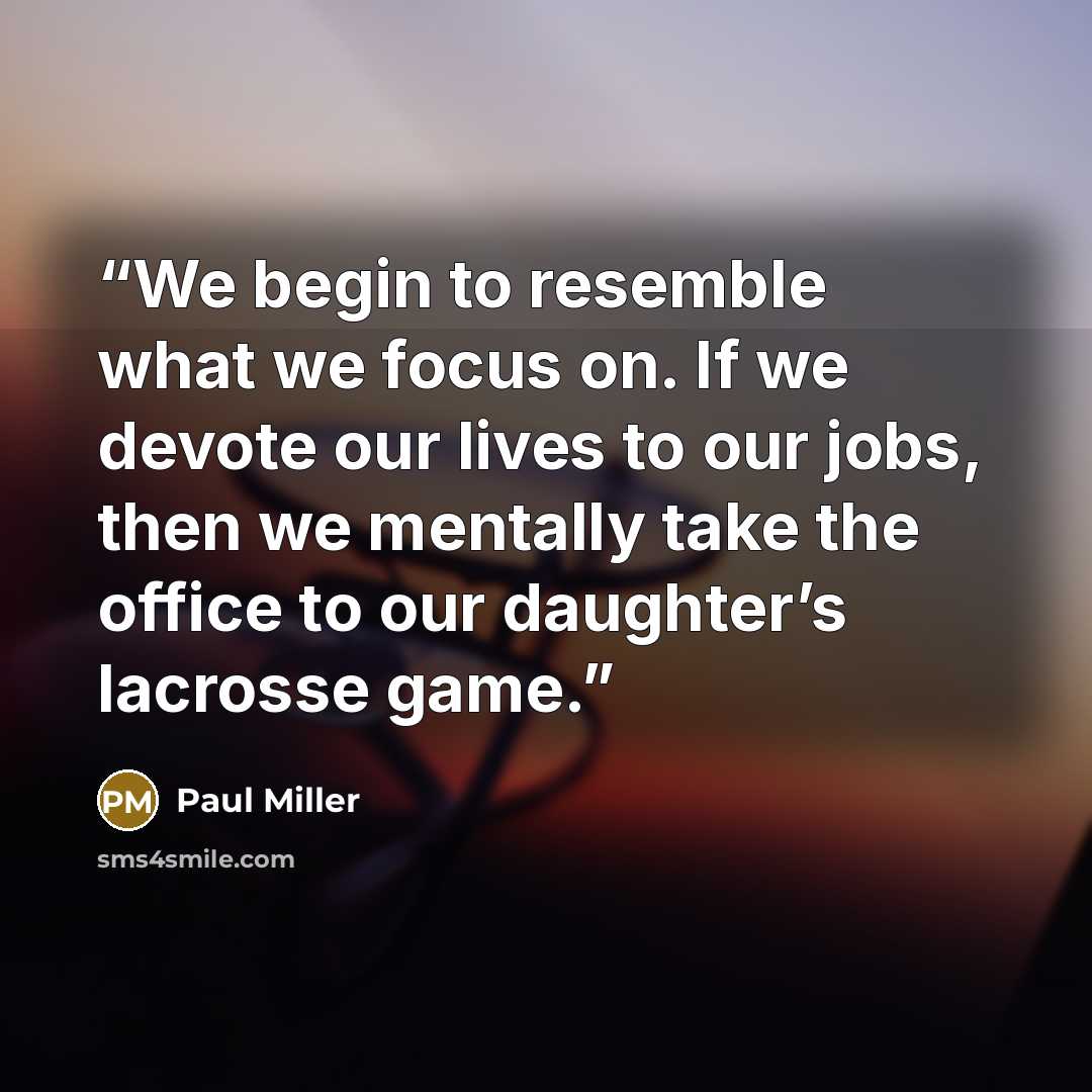 “We begin to resemble what we focus on. If we devote our lives to our jobs, then we mentally take the office to our daughter’s lacrosse game.” quote by Paul Miller