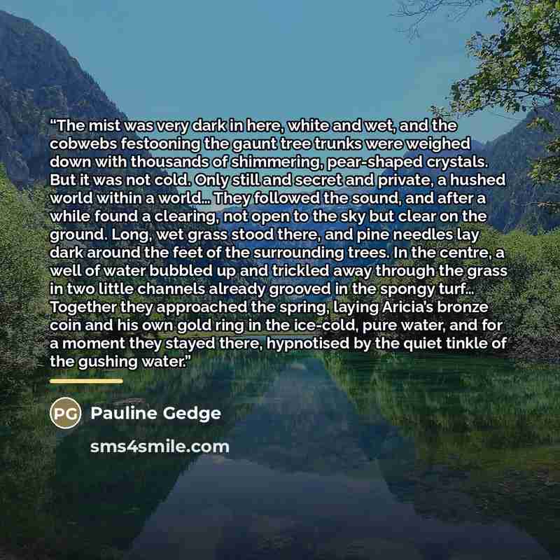 “The mist was very dark in here, white and wet, and the cobwebs festooning the gaunt tree trunks were weighed down with thousands of shimmering, pear-shaped crystals. But it was not cold. Only still and secret and private, a hushed world within a world… They followed the sound, and after a while…” quote by Pauline Gedge