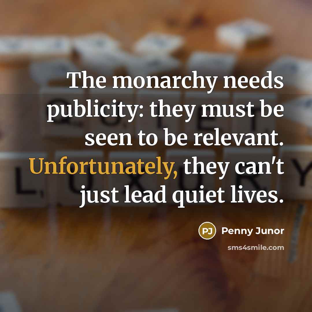 “The monarchy needs publicity: they must be seen to be relevant. Unfortunately, they can't just lead quiet lives.” quote by Penny Junor