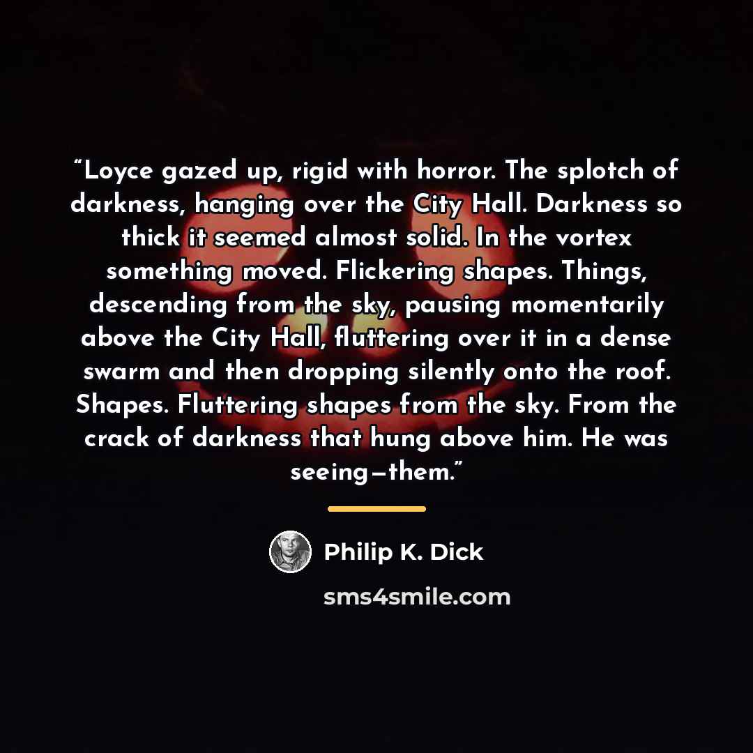 “Loyce gazed up, rigid with horror. The splotch of darkness, hanging over the City Hall. Darkness so thick it seemed almost solid. In the vortex something moved. Flickering shapes. Things, descending from the sky, pausing momentarily above the City Hall, fluttering over it in a dense swarm and then…” quote by Philip K. Dick