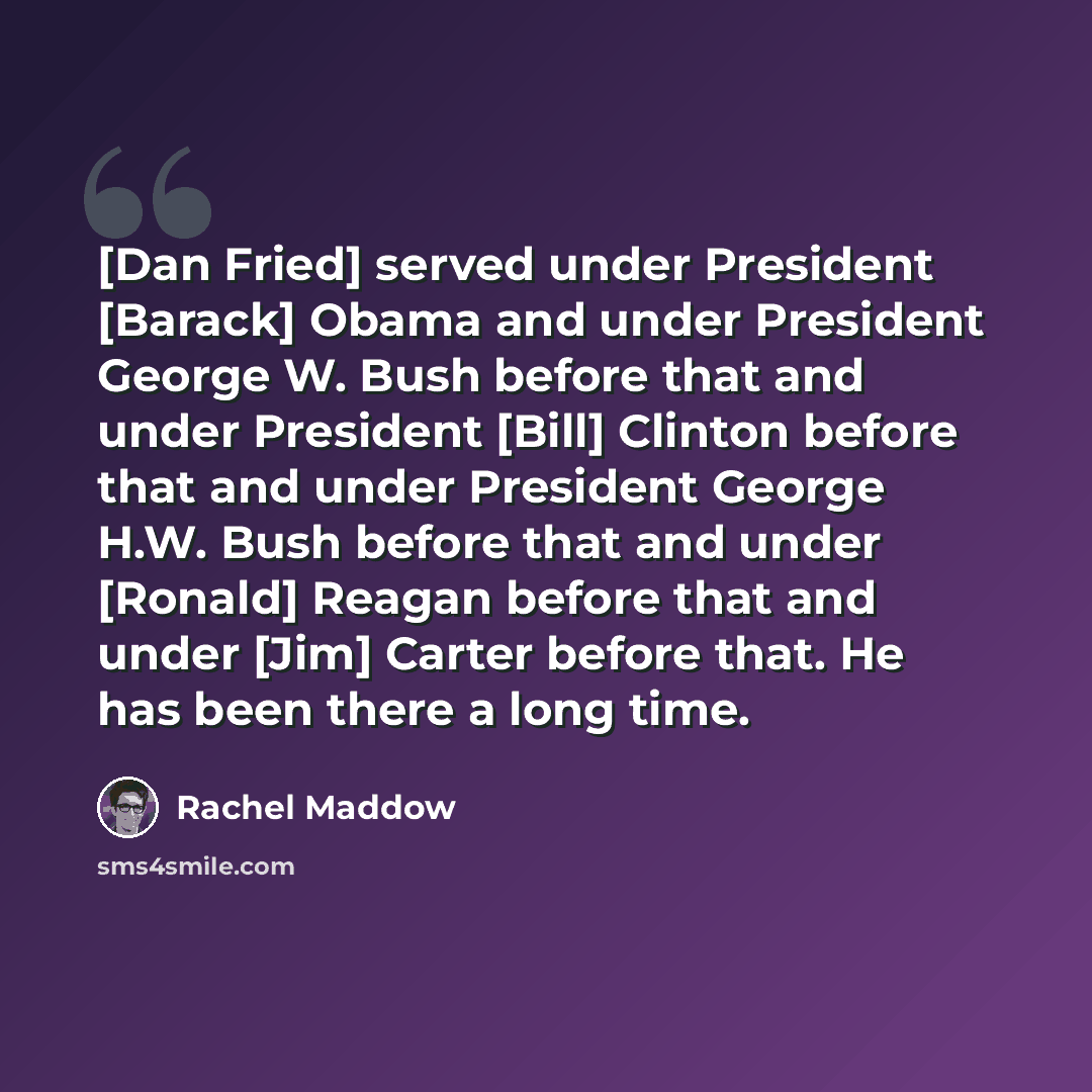 “[Dan Fried] served under President [Barack] Obama and under President George W. Bush before that and under President [Bill] Clinton before that and under President George H.W. Bush before that and under [Ronald] Reagan before that and under [Jim] Carter before that. He has been there a long time.” quote by Rachel Maddow