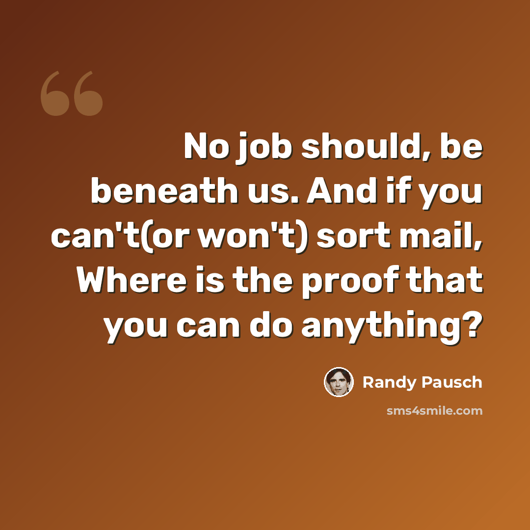 “No job should, be beneath us. And if you can't(or won't) sort mail, Where is the proof that you can do anything?” quote by Randy Pausch