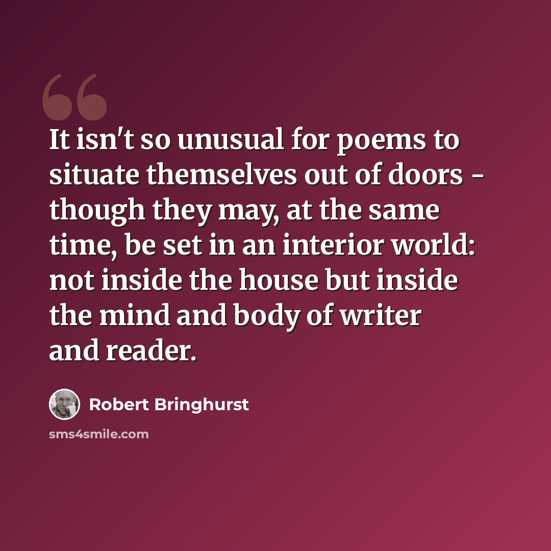 “It isn't so unusual for poems to situate themselves out of doors - though they may, at the same time, be set in an interior world: not inside the house but inside the mind and body of writer and reader.” quote by Robert Bringhurst