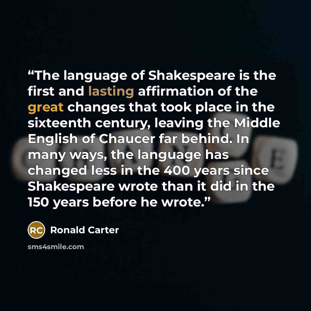 “The language of Shakespeare is the first and lasting affirmation of the great changes that took place in the sixteenth century, leaving the Middle English of Chaucer far behind. In many ways, the language has changed less in the 400 years since Shakespeare wrote than it did in the 150 years before…” quote by Ronald Carter