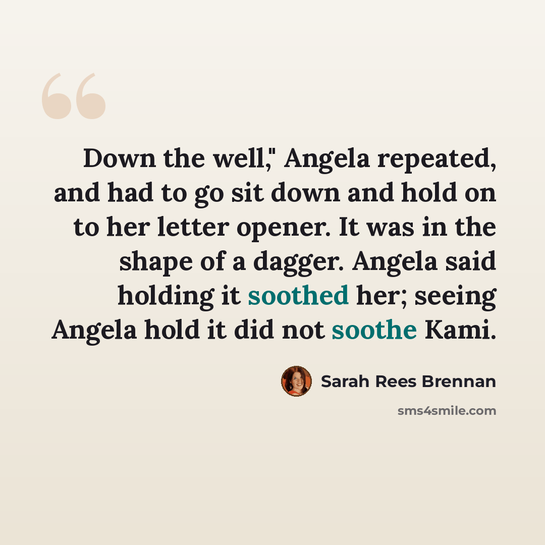 “Down the well," Angela repeated, and had to go sit down and hold on to her letter opener. It was in the shape of a dagger. Angela said holding it soothed her; seeing Angela hold it did not soothe Kami.” quote by Sarah Rees Brennan