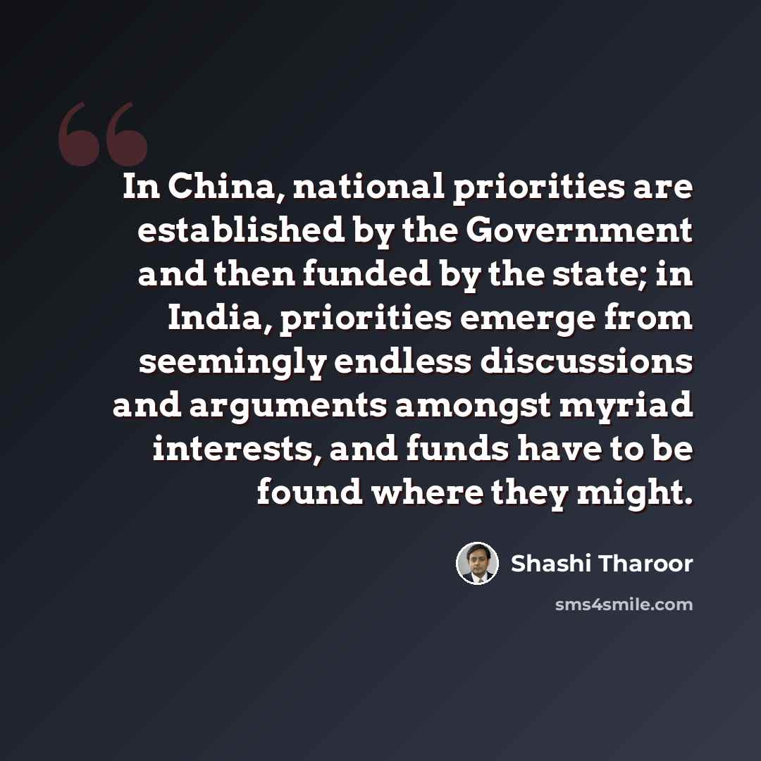 “In China, national priorities are established by the Government and then funded by the state; in India, priorities emerge from seemingly endless discussions and arguments amongst myriad interests, and funds have to be found where they might.” quote by Shashi Tharoor