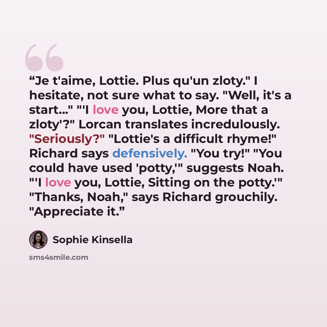 “Je t'aime, Lottie. Plus qu'un zloty." I hesitate, not sure what to say. "Well, it's a start…" "'I love you, Lottie, More that a zloty'?" Lorcan translates incredulously. "Seriously?" "Lottie's a difficult rhyme!" Richard says defensively. "You try!" "You could have used 'potty,'" suggests Noah…” quote by Sophie Kinsella
