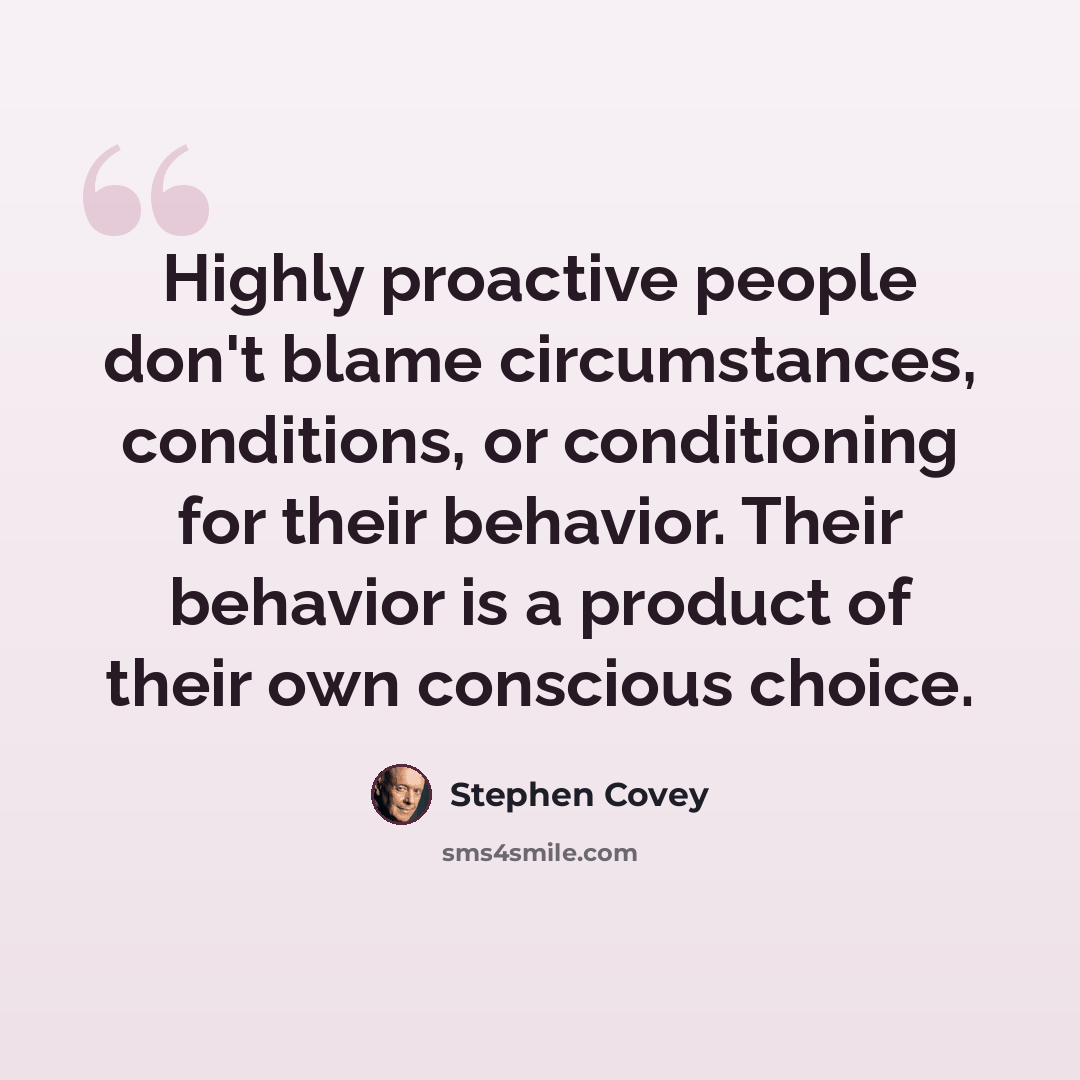“Highly proactive people don't blame circumstances, conditions, or conditioning for their behavior. Their behavior is a product of their own conscious choice.” quote by Stephen Covey