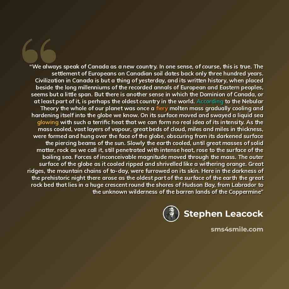 “We always speak of Canada as a new country. In one sense, of course, this is true. The settlement of Europeans on Canadian soil dates back only three hundred years. Civilization in Canada is but a thing of yesterday, and its written history, when placed beside the long millenniums of the recorded…” quote by Stephen Leacock
