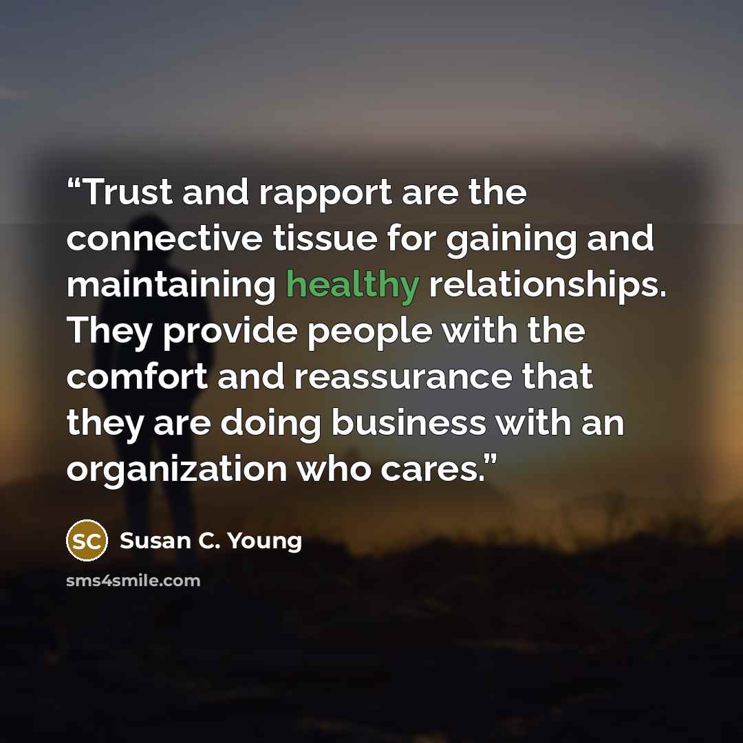 “Trust and rapport are the connective tissue for gaining and maintaining healthy relationships. They provide people with the comfort and reassurance that they are doing business with an organization who cares.” quote by Susan C. Young