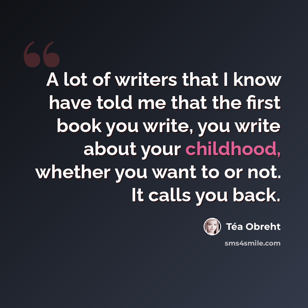 “A lot of writers that I know have told me that the first book you write, you write about your childhood, whether you want to or not. It calls you back.” quote by Tea Obreht