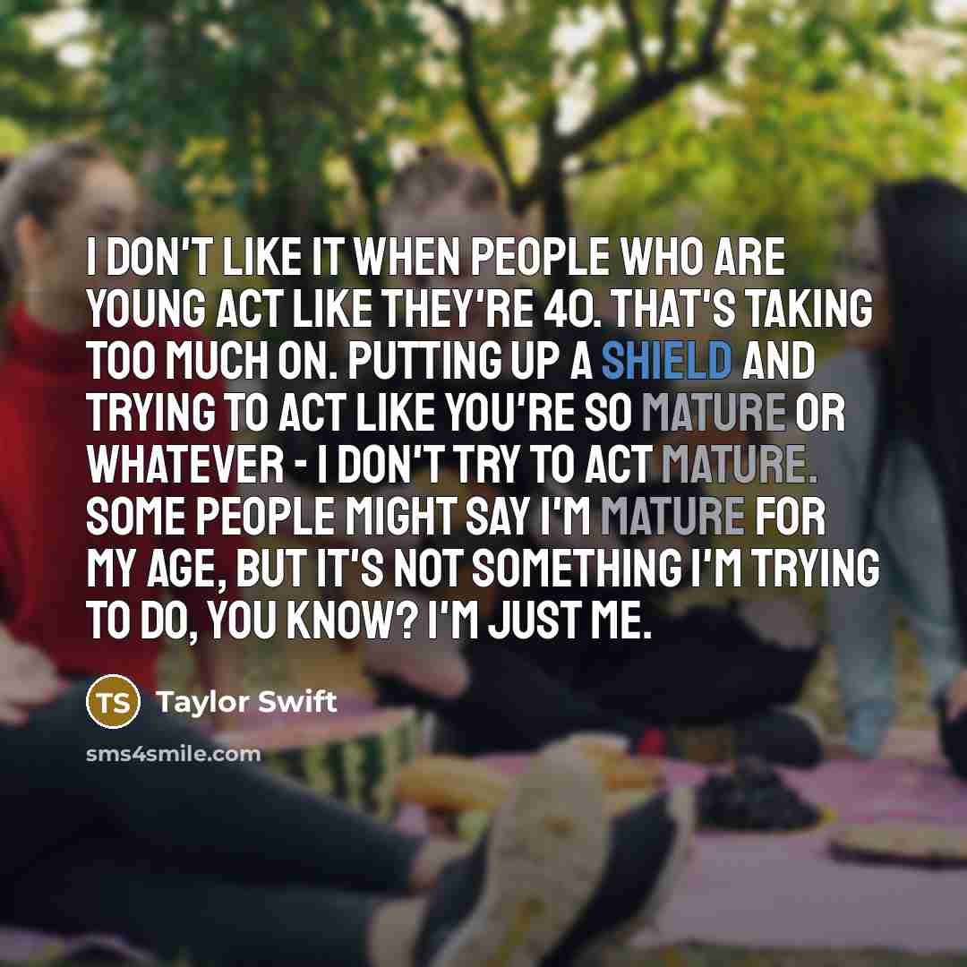 “I don't like it when people who are young act like they're 40. That's taking too much on. Putting up a shield and trying to act like you're so mature or whatever - I don't try to act mature. Some people might say I'm mature for my age, but it's not something I'm trying to do, you know? I'm just me.” quote by Taylor Swift