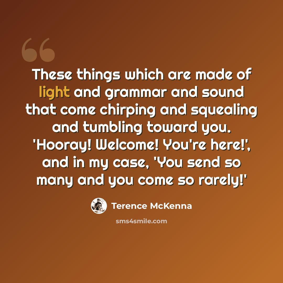 “These things which are made of light and grammar and sound that come chirping and squealing and tumbling toward you. 'Hooray! Welcome! You're here!', and in my case, 'You send so many and you come so rarely!'” quote by Terence McKenna