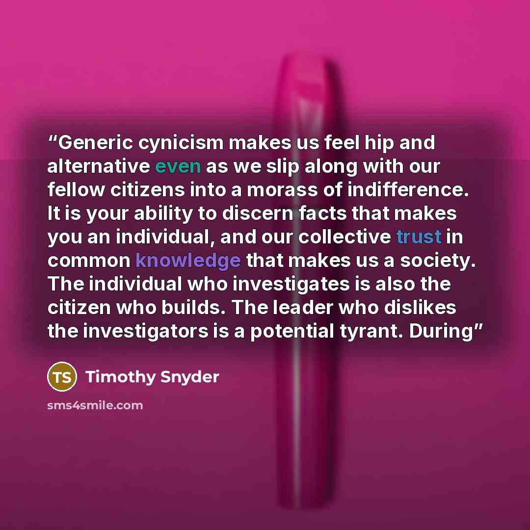 “Generic cynicism makes us feel hip and alternative even as we slip along with our fellow citizens into a morass of indifference. It is your ability to discern facts that makes you an individual, and our collective trust in common knowledge that makes us a society. The individual who investigates…” quote by Timothy Snyder