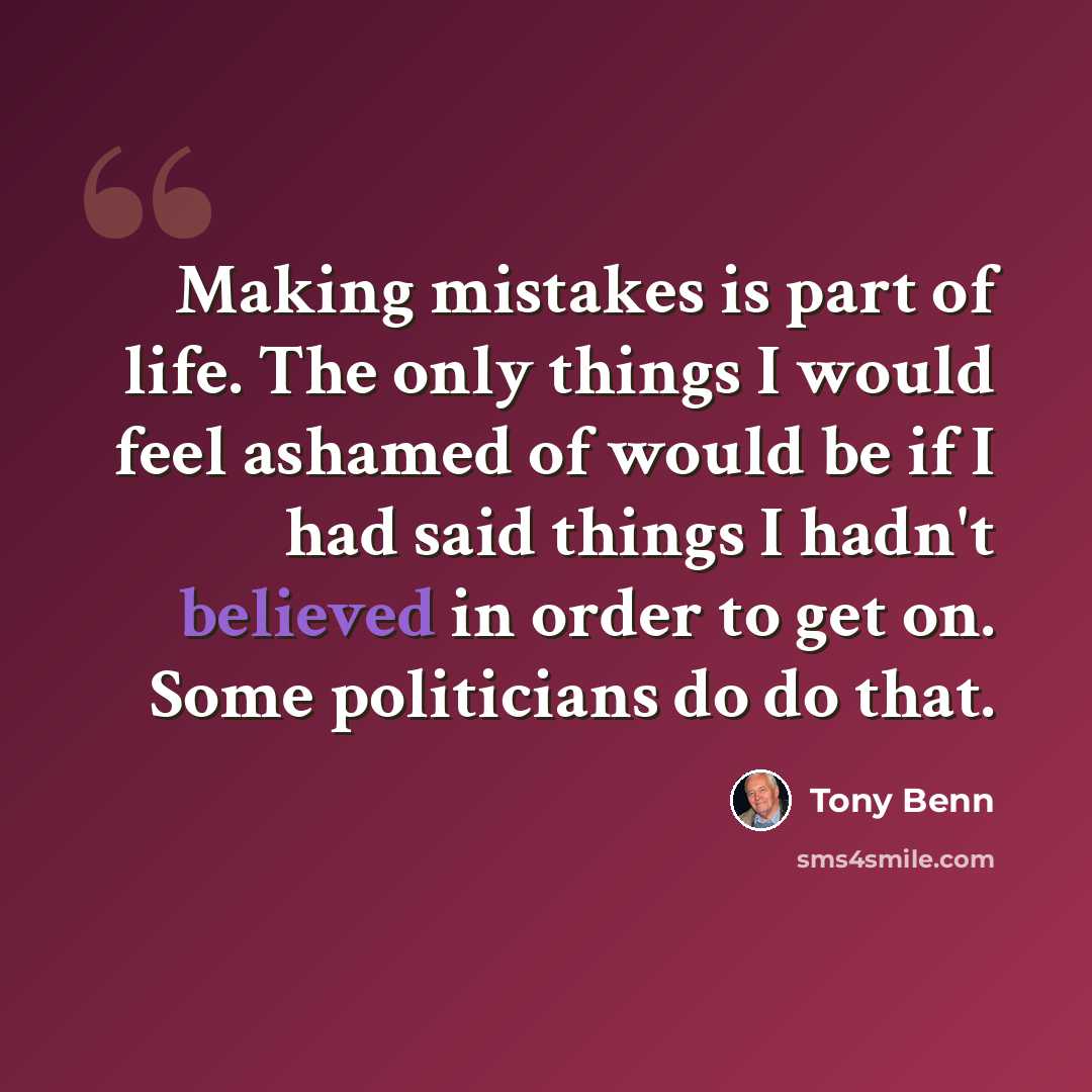 “Making mistakes is part of life. The only things I would feel ashamed of would be if I had said things I hadn't believed in order to get on. Some politicians do do that.” quote by Tony Benn