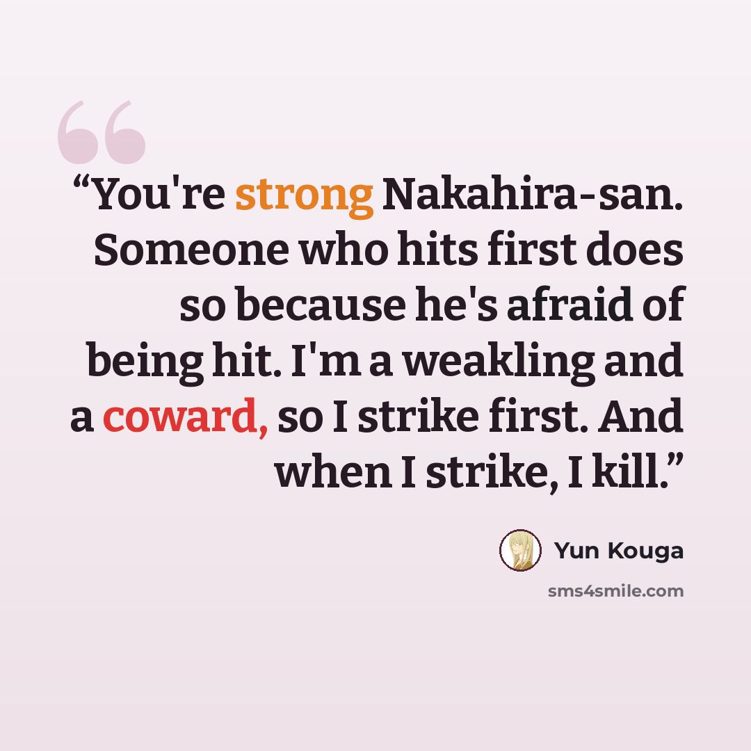 “You're strong Nakahira-san. Someone who hits first does so because he's afraid of being hit. I'm a weakling and a coward, so I strike first. And when I strike, I kill.” quote by Yun Kouga