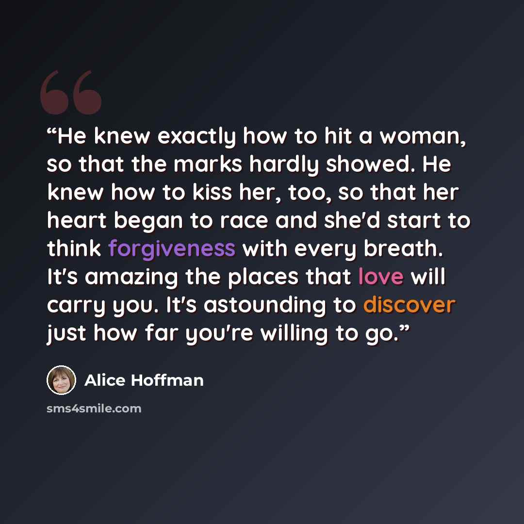 “He knew exactly how to hit a woman, so that the marks hardly showed. He knew how to kiss her, too, so that her heart began to race and she'd start to think forgiveness with every breath. It's amazing the places that love will carry you. It's astounding to discover just how far you're willing to go.” quote by Alice Hoffman