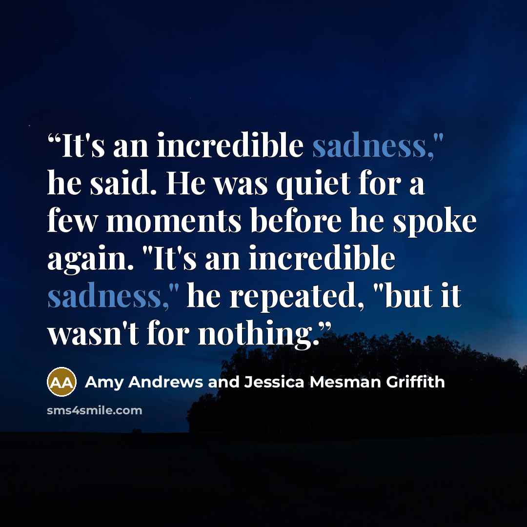 “It's an incredible sadness," he said. He was quiet for a few moments before he spoke again. "It's an incredible sadness," he repeated, "but it wasn't for nothing.” quote by Amy Andrews and Jessica Mesman Griffith