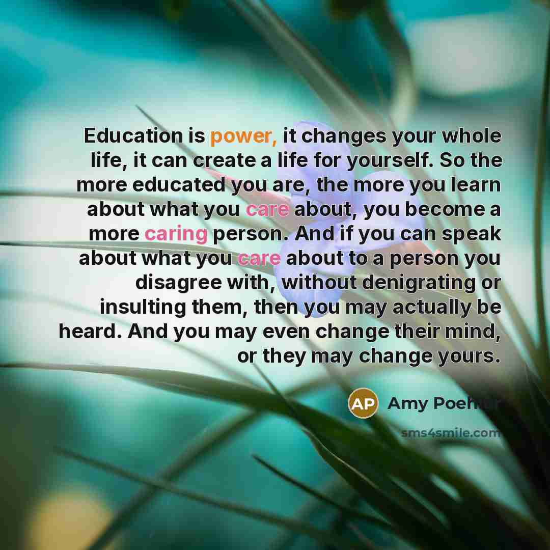 “Education is power, it changes your whole life, it can create a life for yourself. So the more educated you are, the more you learn about what you care about, you become a more caring person. And if you can speak about what you care about to a person you disagree with, without denigrating or…” quote by Amy Poehler