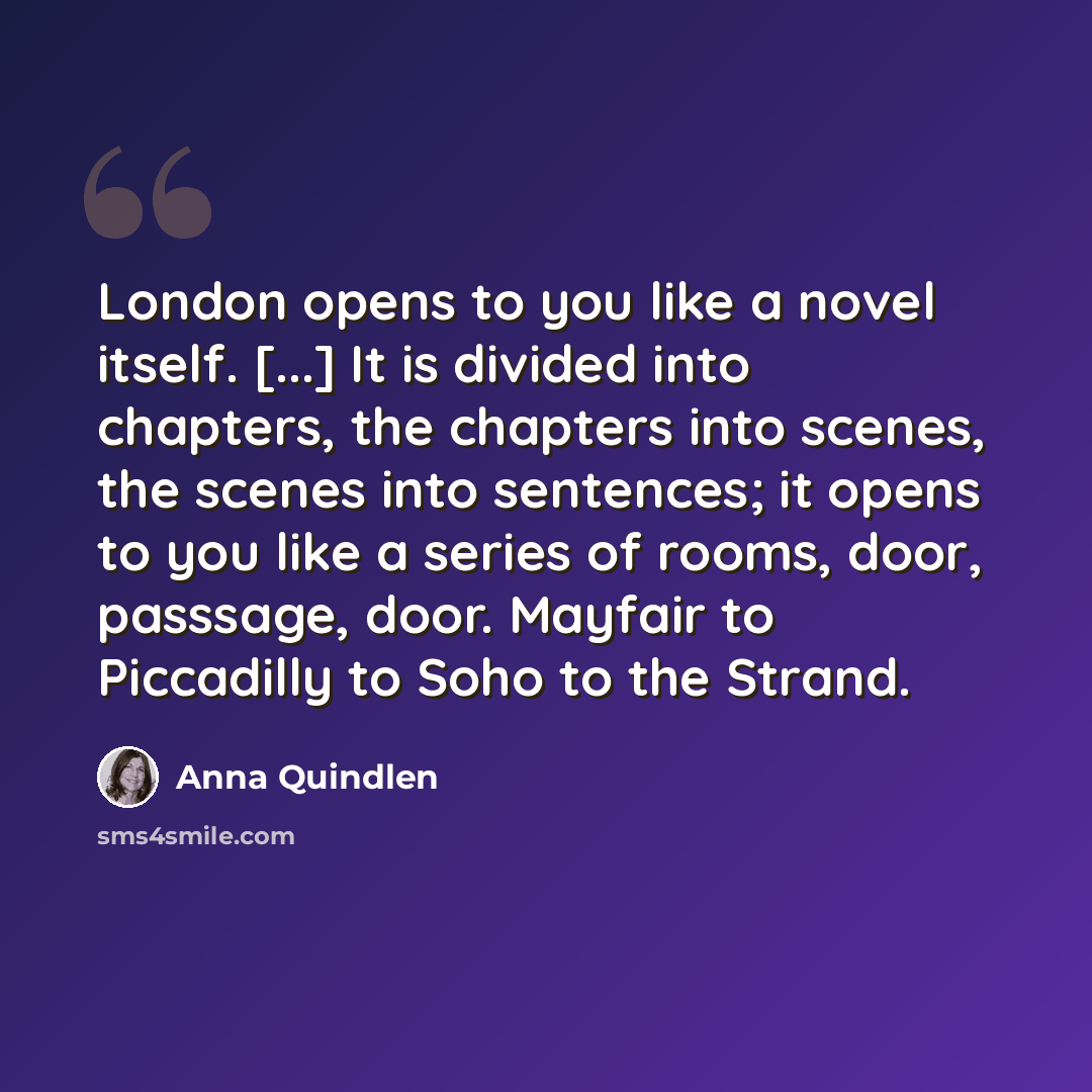 “London opens to you like a novel itself. [...] It is divided into chapters, the chapters into scenes, the scenes into sentences; it opens to you like a series of rooms, door, passsage, door. Mayfair to Piccadilly to Soho to the Strand.” quote by Anna Quindlen