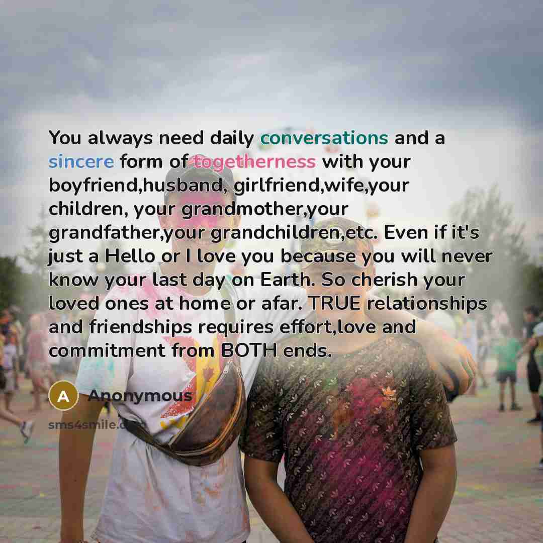 “You always need daily conversations and a sincere form of togetherness with your boyfriend,husband, girlfriend,wife,your children, your grandmother,your grandfather,your grandchildren,etc. Even if it's just a Hello or I love you because you will never know your last day on Earth. So cherish your…” quote by Anonymous