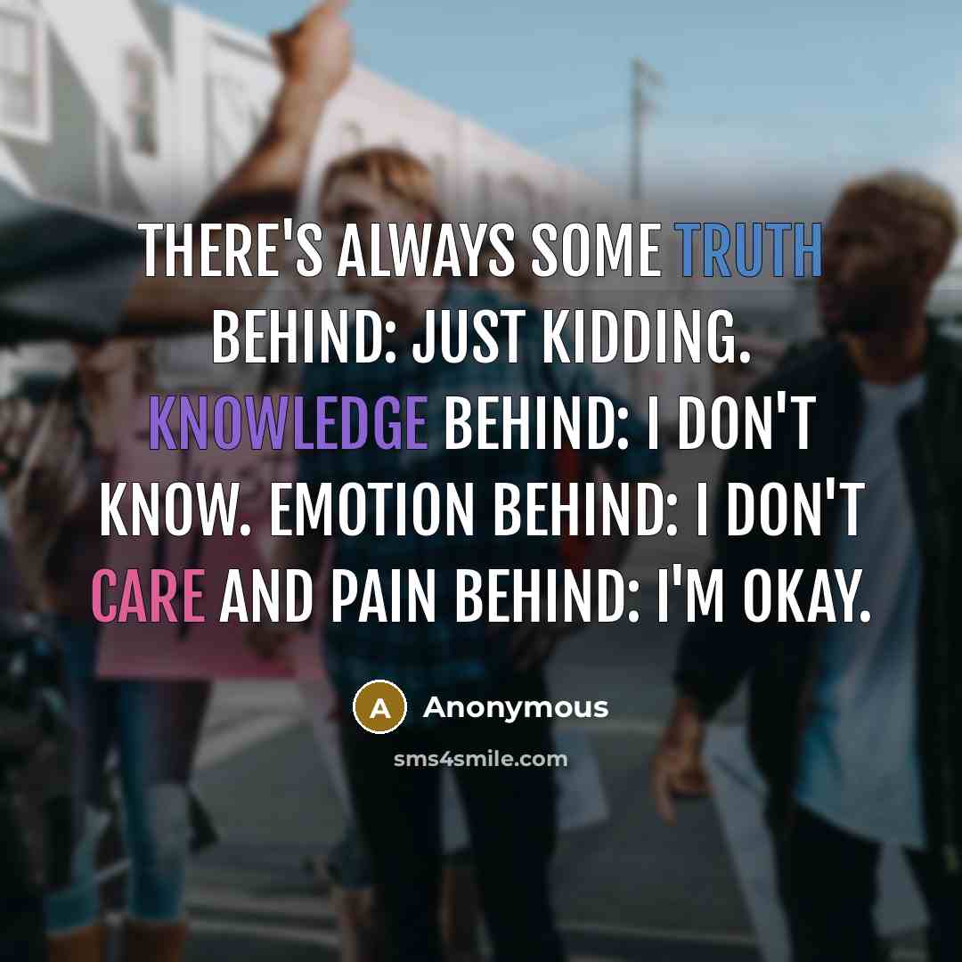 “There's always some truth behind: just kidding. Knowledge behind: I don't know. Emotion behind: I don't care and pain behind: I'm okay.” quote by Anonymous