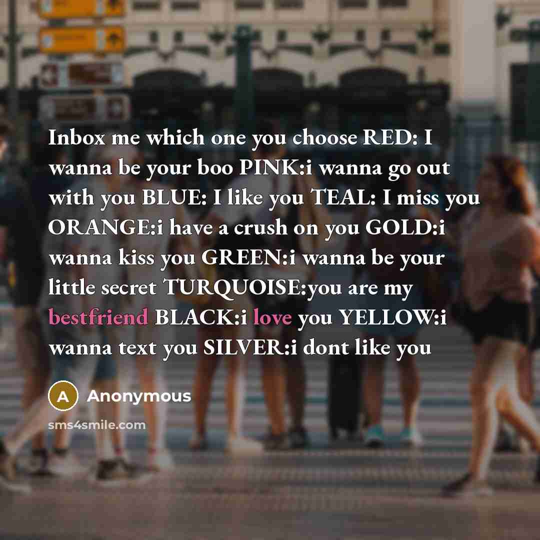 “Inbox me which one you choose RED: I wanna be your boo PINK:i wanna go out with you BLUE: I like you TEAL: I miss you ORANGE:i have a crush on you GOLD:i wanna kiss you GREEN:i wanna be your little secret TURQUOISE:you are my bestfriend BLACK:i love you YELLOW:i wanna text you SILVER:i dont like you” quote by Anonymous