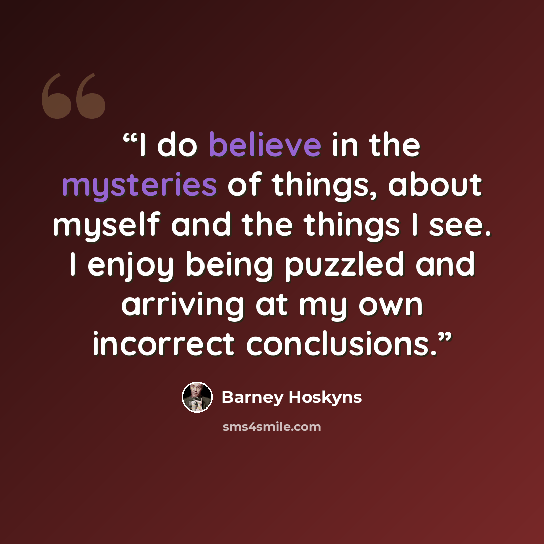 “I do believe in the mysteries of things, about myself and the things I see. I enjoy being puzzled and arriving at my own incorrect conclusions.” quote by Barney Hoskyns